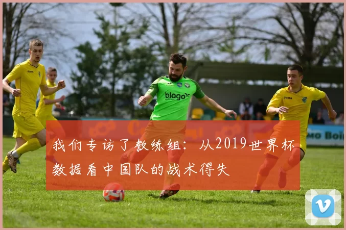 我们专访了教练组：从2019世界杯数据看中国队的战术得失