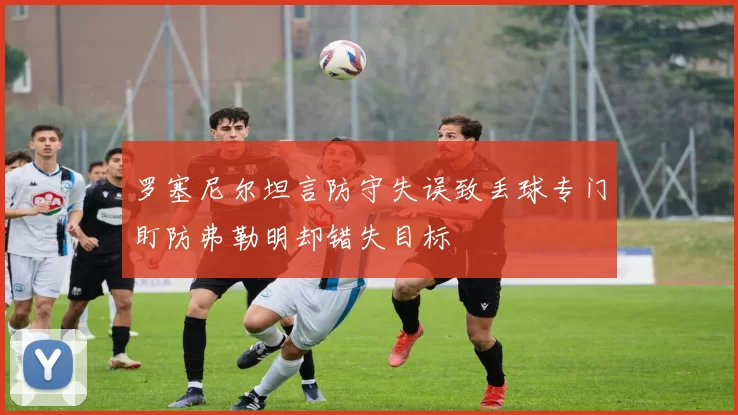 罗塞尼尔坦言防守失误致丢球专门盯防弗勒明却错失目标