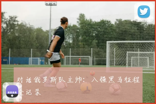 对话俄罗斯队主帅：八强黑马征程全记录