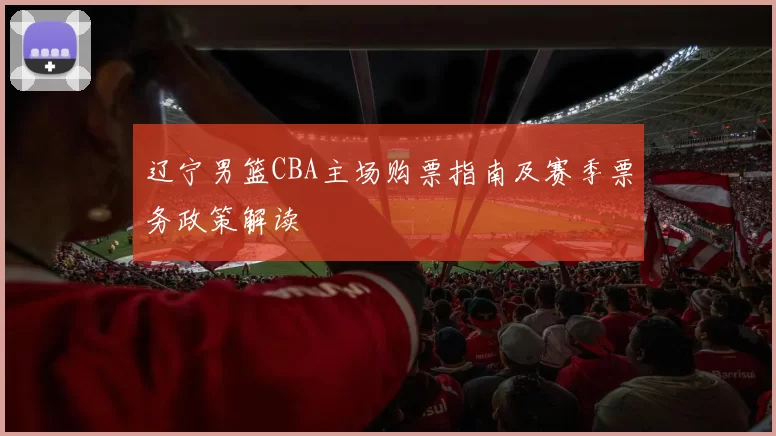 辽宁男篮CBA主场购票指南及赛季票务政策解读