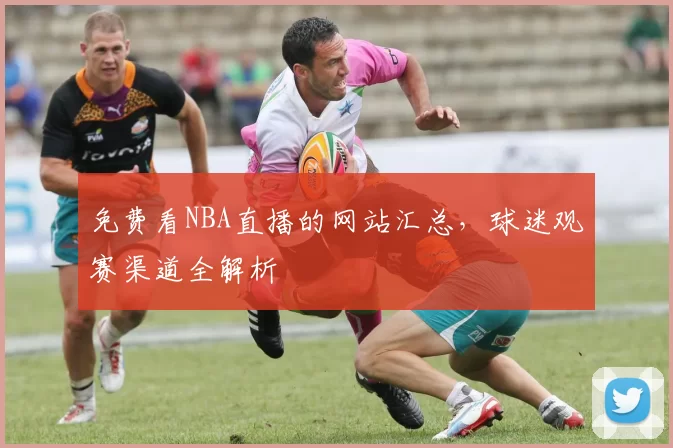 免费看NBA直播的网站汇总，球迷观赛渠道全解析