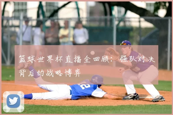 篮球世界杯直播全回顾：强队对决背后的战略博弈