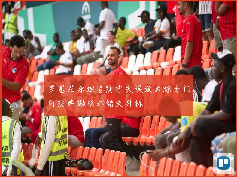 罗塞尼尔坦言防守失误致丢球专门盯防弗勒明却错失目标