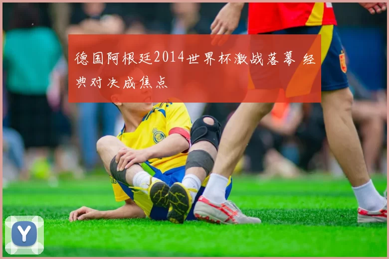 德国阿根廷2014世界杯激战落幕 经典对决成焦点
