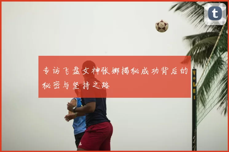 专访飞盘女神张娜揭秘成功背后的秘密与坚持之路