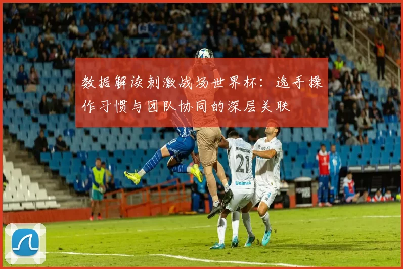 数据解读刺激战场世界杯:选手操作习惯与团队协同的深层关联